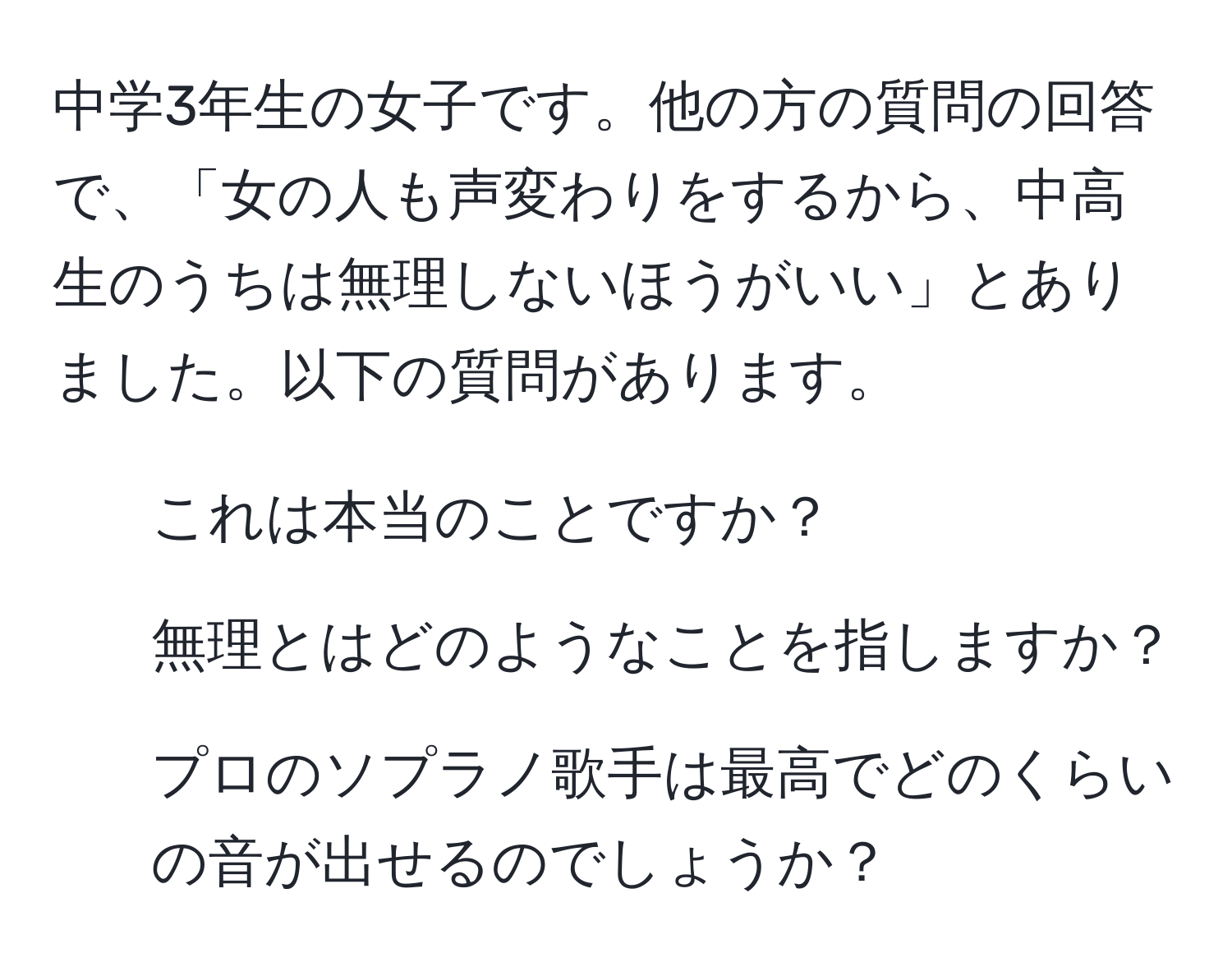 中学3年生の女子です。他の方の質問の回答で、「女の人も声変わりをするから、中高生のうちは無理しないほうがいい」とありました。以下の質問があります。  
1. これは本当のことですか？  
2. 無理とはどのようなことを指しますか？  
3. プロのソプラノ歌手は最高でどのくらいの音が出せるのでしょうか？