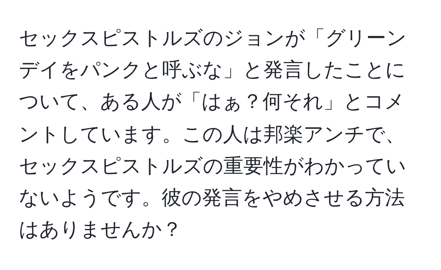 セックスピストルズのジョンが「グリーンデイをパンクと呼ぶな」と発言したことについて、ある人が「はぁ？何それ」とコメントしています。この人は邦楽アンチで、セックスピストルズの重要性がわかっていないようです。彼の発言をやめさせる方法はありませんか？