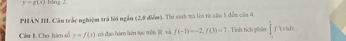 y=g(x) băng 2. 
PHÀN III. Câu trắc nghiệm trả lời ngắn (2,0 điểm). Thí sinh trã lời từ câu 1 đến câu 4. 
Câu 1. Cho hàm số y=f(x) có đạo hàm liên tục trên R và f(-1)=-2, f(3)=7. Tính tích phân ∈tlimits _(-1)^3f'(x)dx.