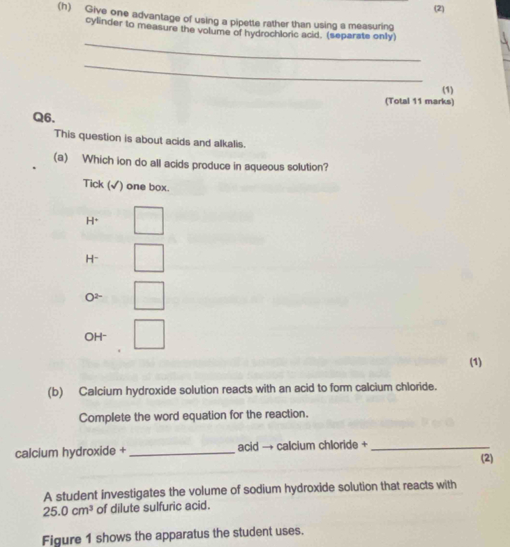 (2)
(h) Give one advantage of using a pipette rather than using a measuring
_
cylinder to measure the volume of hydrochloric acid. (separate only)
_
(1)
(Total 11 marks)
Q6.
This question is about acids and alkalis.
(a) Which ion do all acids produce in aqueous solution?
Tick (√) one box.
H*
H-
O2-
OH-
(1)
(b) Calcium hydroxide solution reacts with an acid to form calcium chloride.
Complete the word equation for the reaction.
calcium hydroxide + _acid → calcium chloride +_
(2)
A student investigates the volume of sodium hydroxide solution that reacts with
25.0cm^3 of dilute sulfuric acid.
Figure 1 shows the apparatus the student uses.