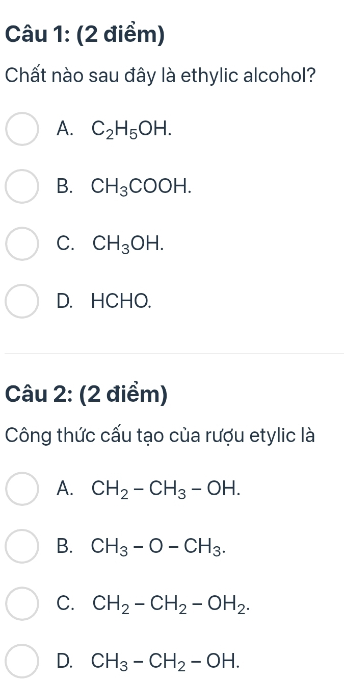 Chất nào sau đây là ethylic alcohol?
A. C_2H_5OH.
B. CH_3COOH.
C. CH_3OH.
D. HCHO.
Câu 2: (2 điểm)
Công thức cấu tạo của rượu etylic là
A. CH_2-CH_3-OH.
B. CH_3-O-CH_3.
C. CH_2-CH_2-OH_2.
D. CH_3-CH_2-OH.