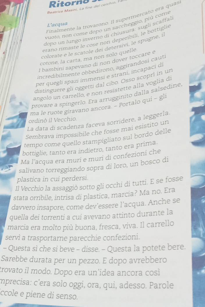 Ritorno
Beatrice Masini, La fine del cerchio, F
Finalmente la trovarono. Il supermerçató era quas
L’acqua
vuoto, non come dopo un saccheggio, più come
dopo un lungo inverno di chiusura: sugli scaffal.
colorate e le scatole dei detersivi, le spugne, i
N
erano rimaste le cose non deperibili, le bottiglie
cotone, la carta, ma non solo quelle
I bambini sapevano di non dover toccare e
incredibilmente obbedirono, aggirandosi cauti
per quegli spazi immensi e strani, incapaci di
distinguere gli oggetti dal cibo. Osso scoprì in un
angolo un carrello, e non resistette alla voglia di
provare a spingerlo. Era arrugginito dalla salsedine,
ma le ruote giravano ancora. - Portalo qui - gli
ordinò il Vecchio.
La data di scadenza faceva sorridere, a leggerla.
Sembrava impossibile che fosse mai esistito un
tempo come quello stampigliato sul bordo delle
bottiglie, tanto era indietro, tanto era prima.
Ma l’acqua era muri e muri di confezioni che
salivano torreggiando sopra di loro, un bosco di
plastica in cui perdersi.
Il Vecchio la assaggiò sotto gli occhi di tutti. E se fosse
stata orribile, intrisa di plastica, marcia? Ma no. Era
davvero insapore, come dev’essere l’acqua. Anche se
quella dei torrenti a cui avevano attinto durante la
marcia era molto più buona, fresca, viva. Il carrello
servì a trasportarne parecchie confezioni.
- Questa sì che si beve - disse. - Questa la potete bere.
Sarebbe durata per un pezzo. E dopo avrebbero
trovato il modo. Dopo era un’idea ancora così
mprecisa: c’era solo oggi, ora, qui, adesso. Parole
ccole e piene di senso.