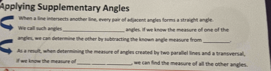 Applying Supplementary Angles 
When a lline intersects another line, every pair of adjacent angles forms a straight angle. 
We call such angles _angles. If we know the measure of one of the 
angles, we can determine the other by subtracting the known angle measure from _. 
As a result, when determining the measure of angles created by two parallel lines and a transversal, 
if we know the measure of_ , we can find the measure of all the other angles.