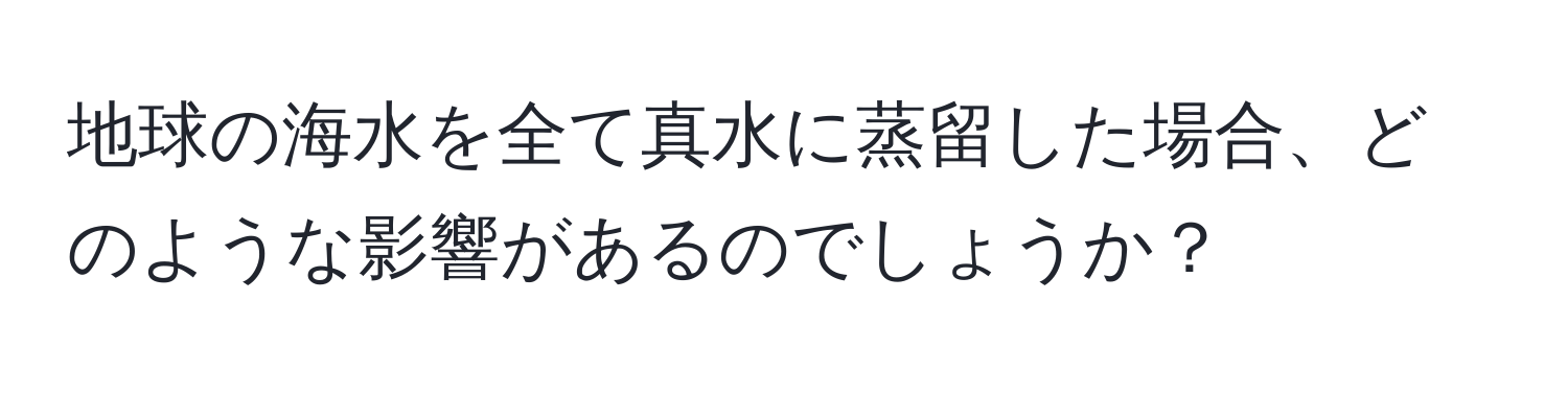 地球の海水を全て真水に蒸留した場合、どのような影響があるのでしょうか？