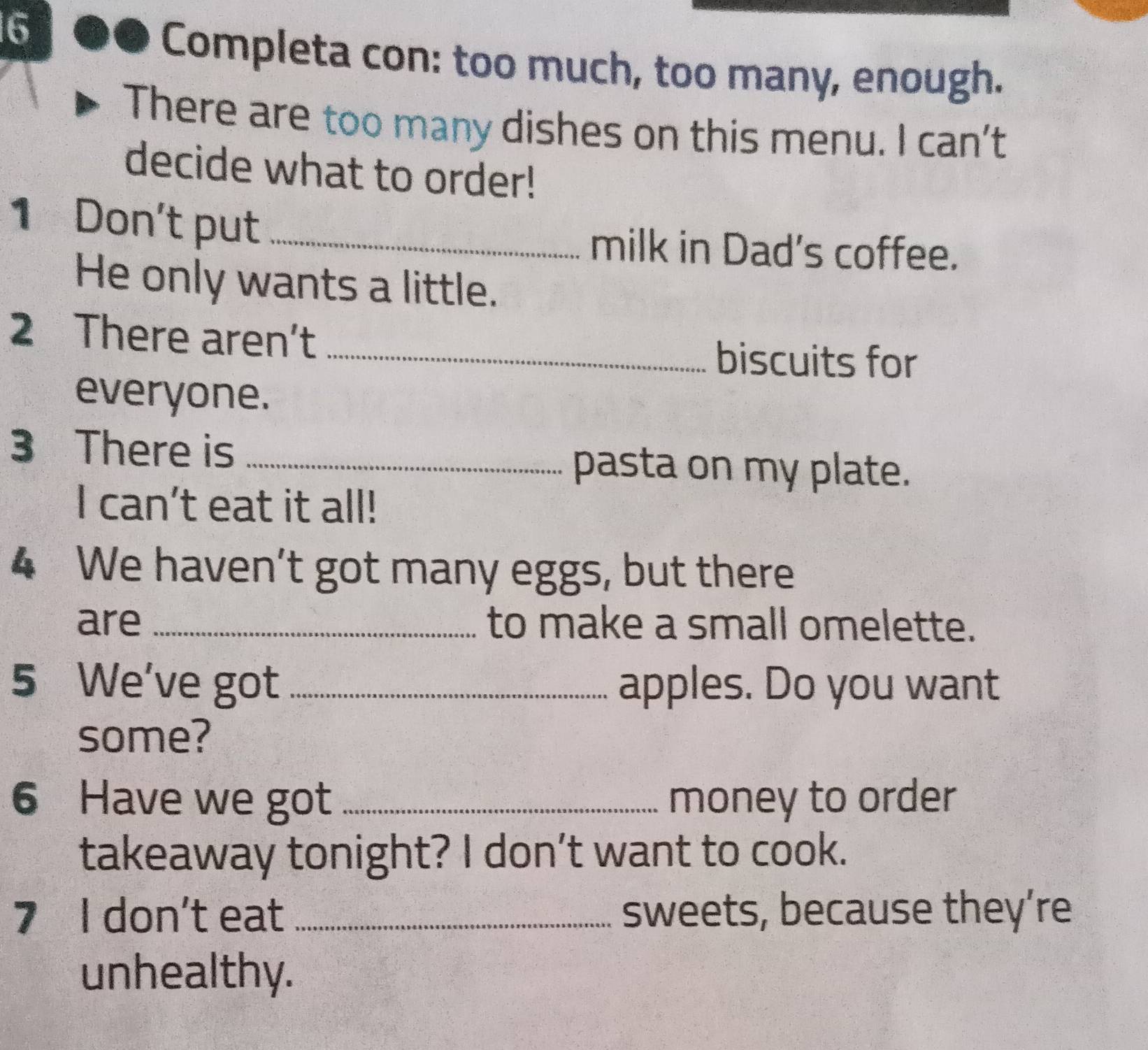 Completa con: too much, too many, enough. 
There are too many dishes on this menu. I can't 
decide what to order! 
1 Don't put _milk in Dad's coffee. 
He only wants a little. 
2 There aren’t 
_biscuits for 
everyone. 
3 There is_ 
pasta on my plate. 
I can't eat it all! 
4 We haven’t got many eggs, but there 
are _to make a small omelette. 
5 We've got _apples. Do you want 
some? 
6 Have we got _money to order 
takeaway tonight? I don’t want to cook. 
7 I don't eat _sweets, because they’re 
unhealthy.