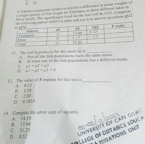 D. 20
A fisheries researcher wishes to test for a difference in mean weights of
a single species of fish caught by fishermen in three different lakes in
Nova Scotia. The significance level for the test will be 0.05. Complete
VA table and use it to answer questions Q12
12. The null hypothesis for this analysis is_
A. Not all the fish populations have the same mean.
B. At least one of the fish populations has a different mean.
C. mu 1=mu 2=mu 3
D. mu 1=mu 2=mu 3=0
13. The value of F-ration for this test is _.
A. 8.52
B. 5.39
C. 2.00
D. 0.1854
14. Compute the error sum of squares.
A. 14.19
University of cape coas
B. 17.04
C. 31.23
O LLEGE OF DISTANCE EDU 
MInATioNS UN
D. 8.52