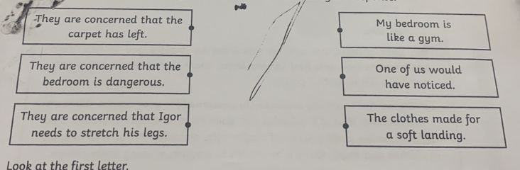 They are concerned that the My bedroom is 
carpet has left. like a gym. 
They are concerned that the One of us would 
bedroom is dangerous. have noticed. 
They are concerned that Igor The clothes made for 
needs to stretch his legs. a soft landing. 
Look at the first letter.