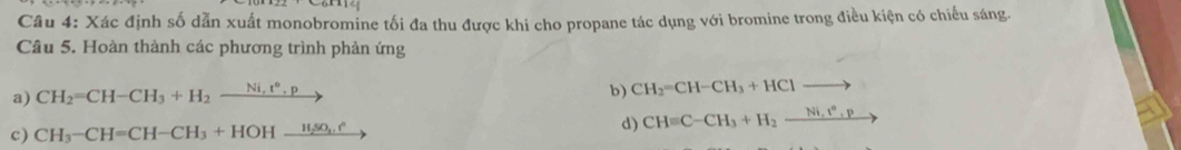 Xác định số dẫn xuất monobromine tối đa thu được khi cho propane tác dụng với bromine trong điều kiện có chiếu sáng. 
Câu 5. Hoàn thành các phương trình phản ứng 
a) CH_2=CH-CH_3+H_2_ Ni,t°,p
b) CH_2=CH-CH_3+HClto
c) CH_3-CH=CH-CH_3+HOHxrightarrow H_2SO_4.e
d) CHequiv C-CH_3+H_2xrightarrow Ni.t^n.p