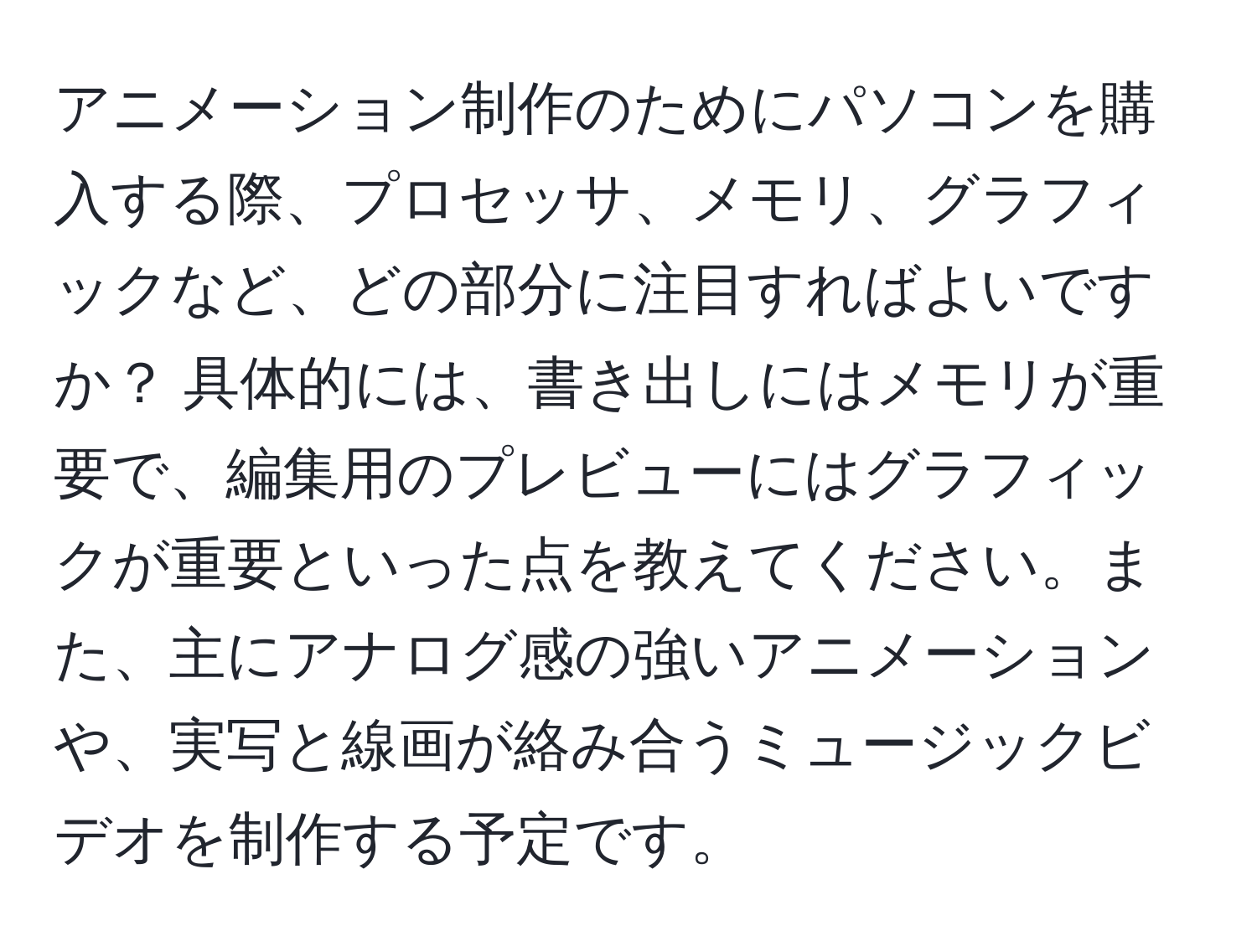 アニメーション制作のためにパソコンを購入する際、プロセッサ、メモリ、グラフィックなど、どの部分に注目すればよいですか？ 具体的には、書き出しにはメモリが重要で、編集用のプレビューにはグラフィックが重要といった点を教えてください。また、主にアナログ感の強いアニメーションや、実写と線画が絡み合うミュージックビデオを制作する予定です。