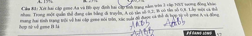 A. 15% B. 25 %. 0, 5%.
Câu 81: Xét hai cặp gene Aa và Bb quy định hai cặp tinh trạng nằm trên 2 cặp NST tương đồng khác
nhau. Trong một quần thể đang cân bằng di truyền, A có tần số 0, 2; B có tần số 0, 8. Lầy một cá thể
mang hai tính trang trội về hai cặp gene nói trên, xác suất đề được cá thể dị hợp từ về gene A và đồng
hợp tử về gene B là
I OANG LONG 57