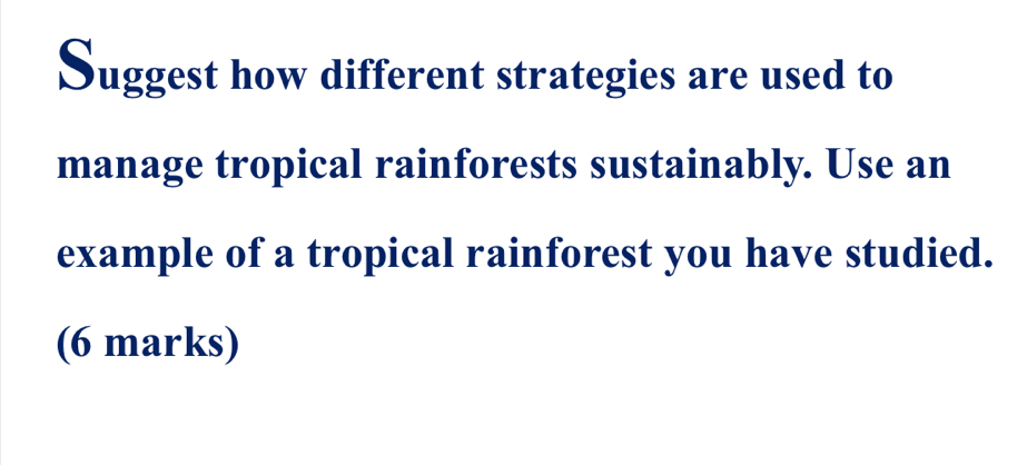 Suggest how different strategies are used to 
manage tropical rainforests sustainably. Use an 
example of a tropical rainforest you have studied. 
(6 marks)