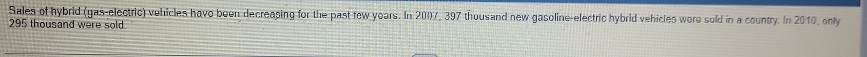 Sales of hybrid (gas-electric) vehicles have been decreasing for the past few years. In 2007, 397 thousand new gasoline-electric hybrid vehicles were sold in a country. In 2010, only
295 thousand were sold.