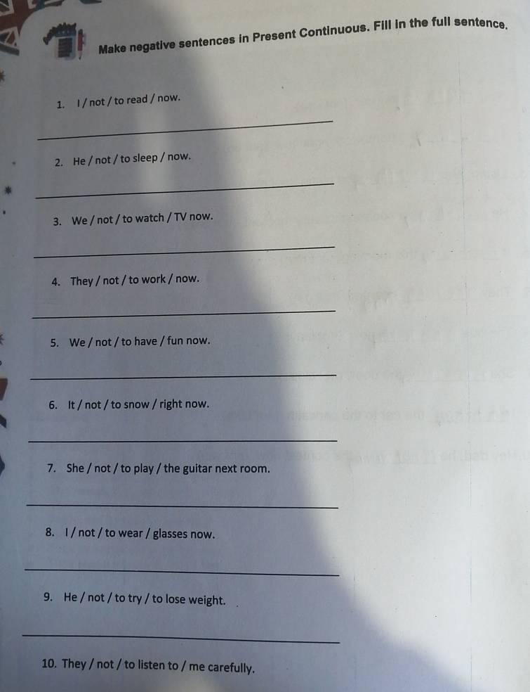 Make negative sentences in Present Continuous. Fill in the full sentence. 
1. I / not / to read / now. 
_ 
2. He / not / to sleep / now. 
_ 
3. We / not / to watch / TV now. 
_ 
4. They / not / to work / now. 
_ 
5. We / not / to have / fun now. 
_ 
6. It / not / to snow / right now. 
_ 
7. She / not / to play / the guitar next room. 
_ 
8. I / not / to wear / glasses now. 
_ 
9. He / not / to try / to lose weight. 
_ 
10. They / not / to listen to / me carefully.