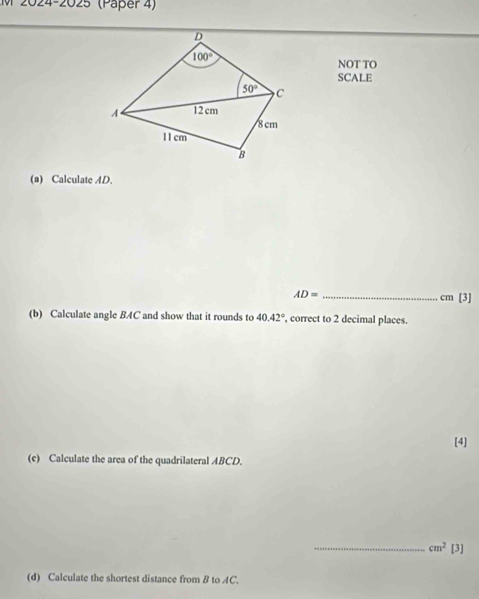 2024-2025 (Päper 4)
NOT TO
SCALE
(a) Calculate AD.
AD= _
cm [3]
(b) Calculate angle BAC and show that it rounds to 40.42° , correct to 2 decimal places.
[4]
(c) Calculate the area of the quadrilateral ABCD.
_ cm^2[3]
(d) Calculate the shortest distance from B to AC.