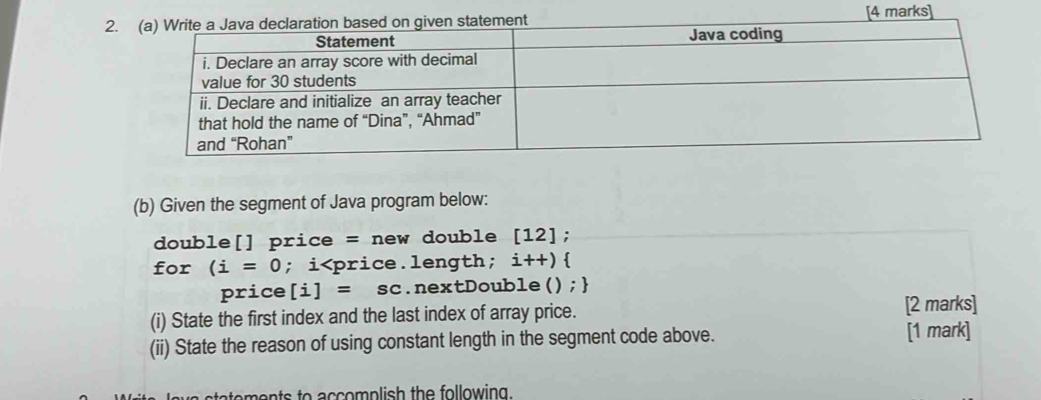 2.[4 marks] 
(b) Given the segment of Java program below: 
double[] price = new double [12]
for (i=0; i i++)
price [i]=sc.nextDouble() ; 
(i) State the first index and the last index of array price. [2 marks] 
(ii) State the reason of using constant length in the segment code above. 
[1 mark] 
oments to accomplish the following.