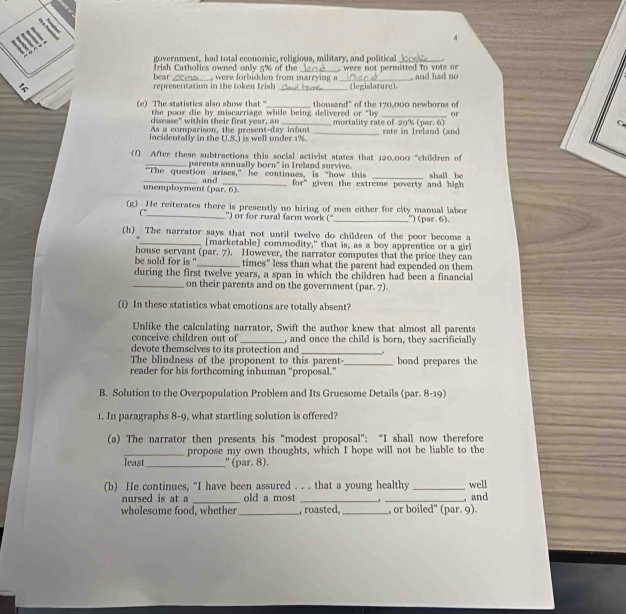 government, had total economic, religious, military, and political_
Irish Catholics owned only 5% of the _, were not permitted to vote or 
bear . , were forbidden from marrying a
representation in the token Irish _, and had no
 _(legislature),
(e) The statistics also show that "_ thousand” of the 170,000 newborns of
the poor die by miscarriage while being delivered or "by _or
disease” within their first year, an _mortality rate of 29% (par. 6)
As a comparison, the present-day infant _rate in Ireland (and
incidentally in the U.S.) is well under 1%.
(f) After these subtractions this social activist states that 120,000 "children of
_parents annually born' in Ireland survive.
“The question arises,” he continues, is “how this _shall be
_and _for” given the extreme poverty and high 
unemployment (par. 6).
(g) He reiterates there is presently no hiring of men either for city manual labor
c_ ”) or for rural farm work (“_ ') (par. 6).
(h) The narrator says that not until twelve do children of the poor become a
_[marketable] commodity," that is, as a boy apprentice or a girl
house servant (par. 7). However, the narrator computes that the price they can
be sold for is “_ times” less than what the parent had expended on them
during the first twelve years, a span in which the children had been a financial
_on their parents and on the government (par. 7).
(i) In these statistics what emotions are totally absent?
Unlike the calculating narrator, Swift the author knew that almost all parents
conceive children out of _, and once the child is born, they sacrificially
devote themselves to its protection and_
.
The blindness of the proponent to this parent-_ bond prepares the
reader for his forthcoming inhuman “proposal.”
B. Solution to the Overpopulation Problem and Its Gruesome Details (par. 8-19)
1. In paragraphs 8-9, what startling solution is offered?
(a) The narrator then presents his “modest proposal”; “I shall now therefore
_propose my own thoughts, which I hope will not be liable to the
least_ " (par. 8).
(b) He continues, “I have been assured . . . that a young healthy _well
nursed is at a _old a most __, and
,
wholesome food, whether_ , roasted, _, or boiled” (par. 9).