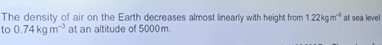 The density of air on the Earth decreases almost linearly with height from 1.22kgm^(-3) at sea level 
to 0.74kgm^(-3) at an altitude of 5000m.