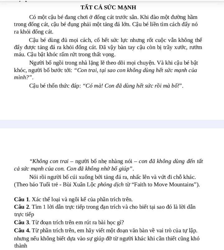 tất cả sức mạnh 
Có một cậu bé đang chơi ở đống cát trước sân. Khi đào một đường hầm 
trong đống cát, cậu bé đụng phải một tảng đá lớn. Cậu bé liền tìm cách đẩy nó 
ra khỏi đống cát. 
Cậu bé dùng đủ mọi cách, cố hết sức lực nhưng rốt cuộc vẫn không thế 
đấy được tảng đá ra khỏi đống cát. Đã vậy bàn tay cậu còn bị trầy xước, rướm 
máu. Cậu bật khóc rấm rứt trong thất vọng. 
Người bố ngồi trong nhà lặng lẽ theo dõi mọi chuyện. Và khi cậu bé bật 
khóc, người bố bước tới: “Con trai, tại sao con không dùng hết sức mạnh của 
mình?”. 
Cậu bé thốn thức đáp: “Có mà! Con đã dùng hết sức rồi mà bố!” . 
“Không con trai - người bố nhẹ nhàng nói - con đã không dùng đến tất 
cả sức mạnh của con. Con đã không nhờ bố giúp”. 
Nói rồi người bố cúi xuống bới tảng đá ra, nhấc lên và vứt đi chỗ khác. 
(Theo báo Tuổi trẻ - Bùi Xuân Lộc phỏng dịch từ ‘Faith to Move Mountains”). 
Câu 1. Xác thể loại và ngôi kể của phần trích trên. 
Cầu 2. Tìm 1 lời dẫn trực tiếp trong đạn trích và cho biết tại sao đó là lời dẫn 
trực tiếp 
Câu 3. Từ đoạn trích trên em rút ra bài học gì? 
Câu 4. Từ phần trích trên, em hãy viết một đoạn văn bàn về vai trò của tự lập. 
nhưng nếu không biết dựa vào sự giúp đỡ từ người khác khi cần thiết cũng khó 
thành