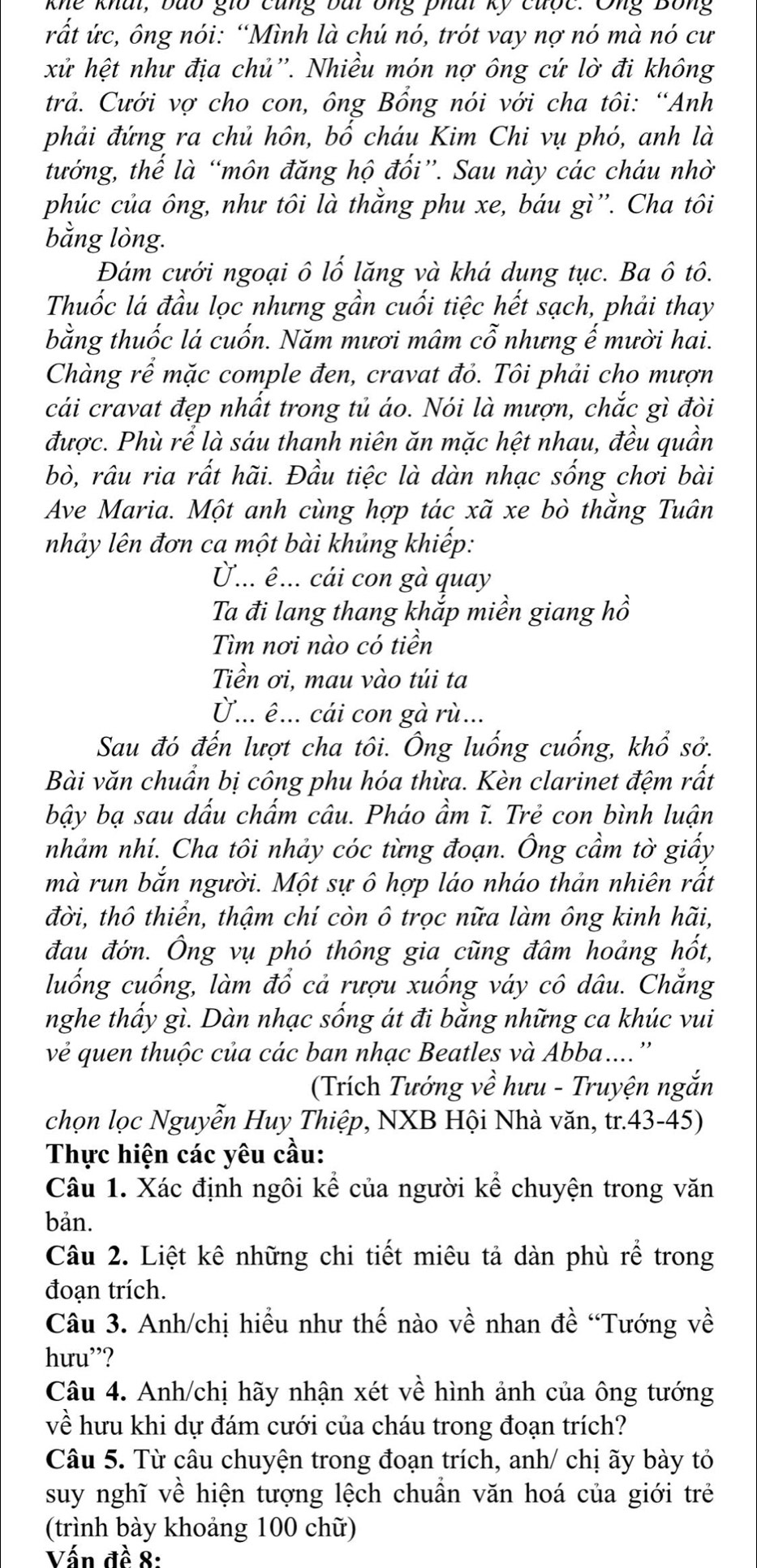 khe khat, bão gio cũng bắi ông phái kỹ cuợc. Ông Bông
rắt ức, ông nói: “Mình là chú nó, trót vay nợ nó mà nó cư
xử hệt như địa chủ''. Nhiều món nợ ông cứ lờ đi không
trả. Cưới vợ cho con, ông Bổng nói với cha tôi: “Anh
phải đứng ra chủ hôn, bố cháu Kim Chi vụ phó, anh là
tướng, thế là “môn đăng hộ đối”. Sau này các cháu nhờ
phúc của ông, như tôi là thằng phu xe, báu gì''. Cha tôi
bằng lòng.
Đám cưới ngoại ô lố lăng và khá dung tục. Ba ô tô.
Thuốc lá đầu lọc nhưng gần cuối tiệc hết sạch, phải thay
bằng thuốc lá cuốn. Năm mươi mâm cỗ nhưng ế mười hai.
Chàng rể mặc comple đen, cravat đỏ. Tôi phải cho mượn
cái cravat đẹp nhất trong tủ áo. Nói là mượn, chắc gì đòi
được. Phù rể là sáu thanh niên ăn mặc hệt nhau, đều quần
bò, râu ria rất hãi. Đầu tiệc là dàn nhạc sống chơi bài
Ave Maria. Một anh cùng hợp tác xã xe bò thằng Tuân
nhảy lên đơn ca một bài khủng khiếp:
... ê... cái con gà quay
Ta đi lang thang khắp miền giang hồ
Tìm nơi nào có tiền
Tiền ơi, mau vào túi ta
U... ê ... cái con gà rù...
Sau đó đến lượt cha tôi. Ông luống cuống, khổ sở.
Bài văn chuẩn bị công phu hóa thừa. Kèn clarinet đệm rất
bậy bạ sau dấu chẩm câu. Pháo ầm ĩ. Trẻ con bình luận
nhảm nhí. Cha tôi nhảy cóc từng đoạn. Ông cầm tờ giấy
mà run bắn người. Một sự ô hợp láo nháo thản nhiên rất
đời, thô thiển, thậm chí còn ô trọc nữa làm ông kinh hãi,
đau đớn. Ông vụ phó thông gia cũng đâm hoảng hốt,
luống cuống, làm đổ cả rượu xuống váy cô dâu. Chắng
nghe thẩy gì. Dàn nhạc sống át đi bằng những ca khúc vui
vẻ quen thuộc của các ban nhạc Beatles và Abba....''
(Trích Tướng về hưu - Truyện ngắn
chọn lọc Nguyễn Huy Thiệp, NXB Hội Nhà văn, tr.43-45)
Thực hiện các yêu cầu:
Câu 1. Xác định ngôi kể của người kể chuyện trong văn
bản.
Câu 2. Liệt kê những chi tiết miêu tả dàn phù rể trong
đoạn trích.
Cầu 3. Anh/chị hiểu như thế nào về nhan đề “Tướng về
hưu”?
Câu 4. Anh/chị hãy nhận xét về hình ảnh của ông tướng
về hưu khi dự đám cưới của cháu trong đoạn trích?
Câu 5. Từ câu chuyện trong đoạn trích, anh/ chị ãy bày tỏ
suy nghĩ về hiện tượng lệch chuần văn hoá của giới trẻ
(trình bày khoảng 100 chữ)
Vấn đề 8: