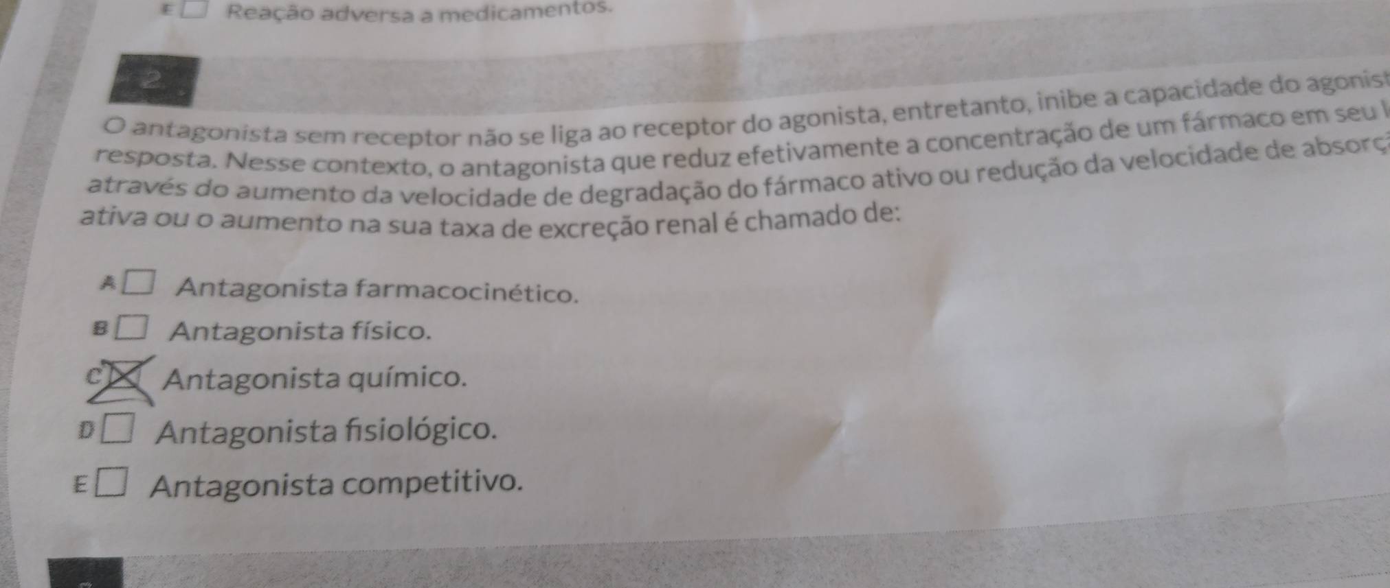 Reação adversa a medicamentos.
O antagonista sem receptor não se liga ao receptor do agonista, entretanto, inibe a capacidade do agonis
resposta. Nesse contexto, o antagonista que reduz efetivamente a concentração de um fármaco em seu a
através do aumento da velocidade de degradação do fármaco ativo ou redução da velocidade de absorç
ativa ou o aumento na sua taxa de excreção renal é chamado de:
A Antagonista farmacocinético.
B Antagonista físico.
C Antagonista químico.
D Antagonista fisiológico.
E Antagonista competitivo.