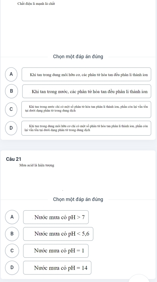 Chất điện li mạnh là chất
Chọn một đáp án đúng
A Khi tan trong dung môi hữu cơ, các phân tử hòa tan đều phân li thành ion
B Khi tan trong nước, các phân tử hòa tan đều phân li thành ion
Khi tan trong nước chỉ có một số phân tử hòa tan phân li thành ion, phần còn lại vẫn tồn
C tại đưới dạng phân tử trong dung dịch
Khi tan trong dung môi hữu cơ chỉ cỏ một số phân tử hòa tan phân li thành ion, phần còn
D lại vẫn tồn tại đưới dạng phân tử trong đung địch
Câu 21
Mưa acid là hiện tượng
Chọn một đáp án đúng
A Nước mưa có pH 7
B Nước mưa có pH <5</tex>, 6
C Nước mưa có pH =1
D Nước mưa có pH =14