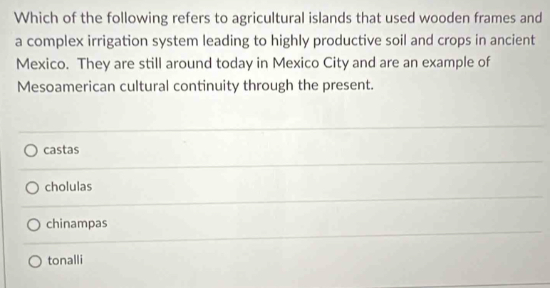 Which of the following refers to agricultural islands that used wooden frames and
a complex irrigation system leading to highly productive soil and crops in ancient
Mexico. They are still around today in Mexico City and are an example of
Mesoamerican cultural continuity through the present.
castas
cholulas
chinampas
tonalli