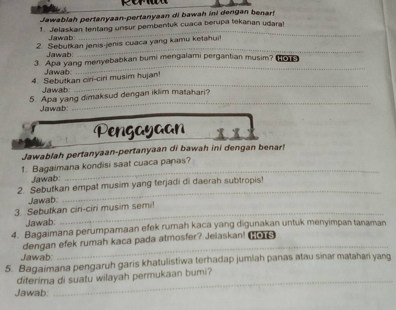 Jawablah pertanyaan-pertanyaan di bawah ini dengan benar! 
1. Jelaskan tentang unsur pembentuk cuaca berupa tekanan udara! 
Jawab: 
_ 
2. Sebutkan jenis-jenis cuaca yang kamu ketahui! 
Jawab: 
_ 
3. Apa yang menyebabkan bumi mengalami pergantian musim? HOTS 
Jawab: 
_ 
4. Sebutkan ciri-ciri musim hujan! 
Jawab: 
_ 
_ 
5. Apa yang dimaksud dengan iklim matahari? 
Jawab: 
Pengayaan 
Jawablah pertanyaan-pertanyaan di bawah ini dengan benar! 
_ 
1. Bagaimana kondisi saat cuaca panas? 
Jawab: 
2. Sebutkan empat musim yang terjadi di daerah subtropis! 
Jawab: 
_ 
3. Sebutkan ciri-ciri musim semi! 
Jawab: 
_ 
4. Bagaimana perumpamaan efek rumah kaca yang digunakan untuk menyimpan tanaman 
_ 
dengan efek rumah kaca pada atmosfer? Jelaskan! HOTS 
Jawab: 
5. Bagaimana pengaruh garis khatulistiwa terhadap jumlah panas atau sinar matahari yang 
_ 
diterima di suatu wilayah permukaan bumi? 
Jawab: 
_