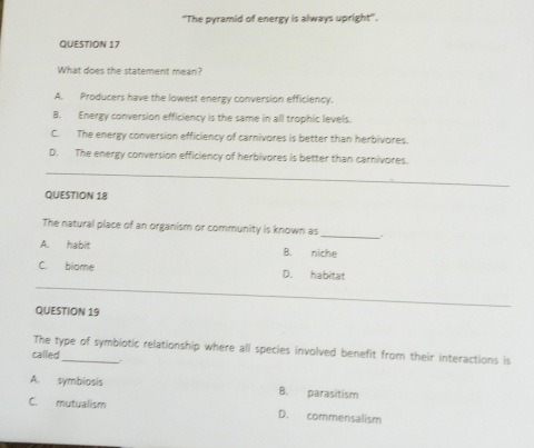 'The pyramid of energy is always upright''.
QUESTION 17
What does the statement mean?
A. Producers have the lowest energy conversion efficiency.
B. Energy conversion efficiency is the same in all trophic levels.
C. The energy conversion efficiency of carnivores is better than herbivores.
_
D. The energy conversion efficiency of herbivores is better than carnivores.
QUESTION 18
_
The natural place of an organism or community is known as
A. habit B. niche
_
C. biome D. habitat
QUESTION 19
The type of symbiotic relationship where all species involved benefit from their interactions is
called_ .
A. symbiosis B. parasitism
C. mutualism D. commensalism