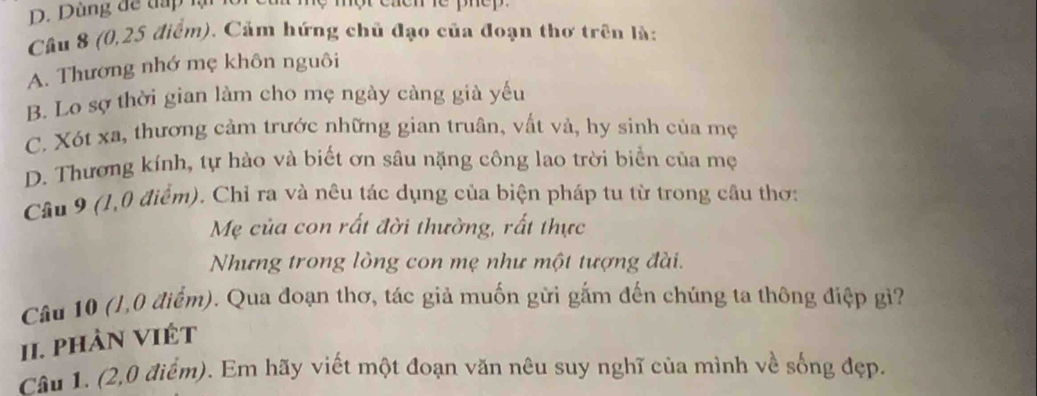 Dùng để đấp lạ
Câu 8 (0, 25 điểm). Cảm hứng chủ đạo của đoạn thơ trên là:
A. Thương nhớ mẹ khôn nguôi
B. Lo sợ thời gian làm cho mẹ ngày càng già yếu
C. Xót xa, thương cảm trước những gian truân, vất vả, hy sinh của mẹ
D. Thương kính, tự hào và biết ơn sâu nặng công lao trời biển của mẹ
Cầâu 9 (1,0 điểm). Chỉ ra và nêu tác dụng của biện pháp tu từ trong câu thơ:
Mẹ của con rất đời thường, rất thực
Nhưng trong lòng con mẹ như một tượng đài.
Câu 10 (1,0 điểm). Qua đoạn thơ, tác giả muốn gửi gắm đến chúng ta thông điệp gi?
II. PHÀN VIÉT
Câu 1. (2,0 điểm). Em hãy viết một đoạn văn nêu suy nghĩ của mình về sống đẹp.