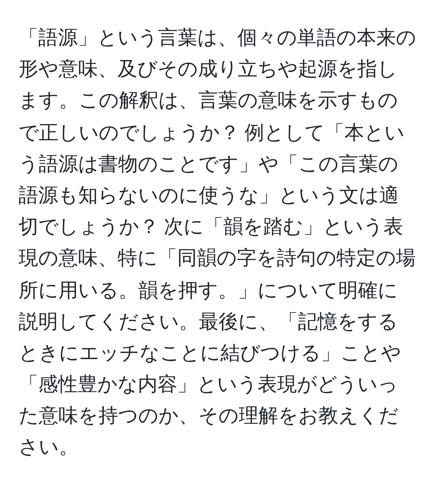 「語源」という言葉は、個々の単語の本来の形や意味、及びその成り立ちや起源を指します。この解釈は、言葉の意味を示すもので正しいのでしょうか？ 例として「本という語源は書物のことです」や「この言葉の語源も知らないのに使うな」という文は適切でしょうか？ 次に「韻を踏む」という表現の意味、特に「同韻の字を詩句の特定の場所に用いる。韻を押す。」について明確に説明してください。最後に、「記憶をするときにエッチなことに結びつける」ことや「感性豊かな内容」という表現がどういった意味を持つのか、その理解をお教えください。