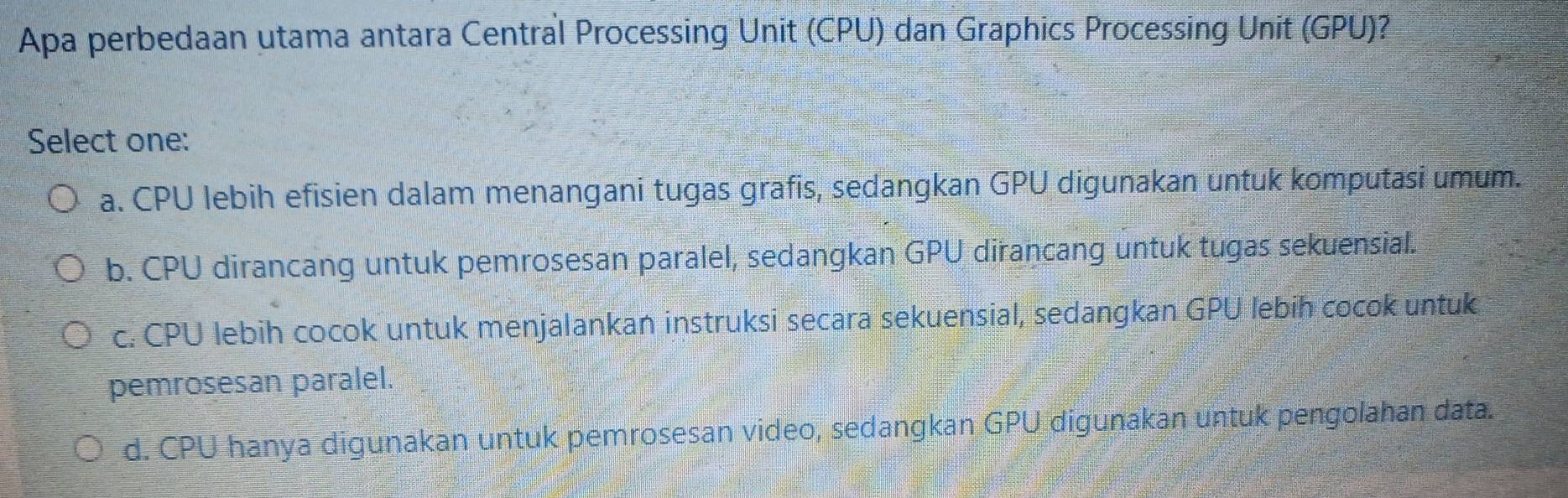 Apa perbedaan utama antara Central Processing Unit (CPU) dan Graphics Processing Unit (GPU)?
Select one:
a. CPU lebih efisien dalam menangani tugas grafis, sedangkan GPU digunakan untuk komputasi umum.
b. CPU dirancang untuk pemrosesan paralel, sedangkan GPU dirancang untuk tugas sekuensial.
c. CPU lebih cocok untuk menjalankan instruksi secara sekuensial, sedangkan GPU lebih cocok untuk
pemrosesan paralel.
d. CPU hanya digunakan untuk pemrosesan video, sedangkan GPU digunakan untuk pengolahan data.