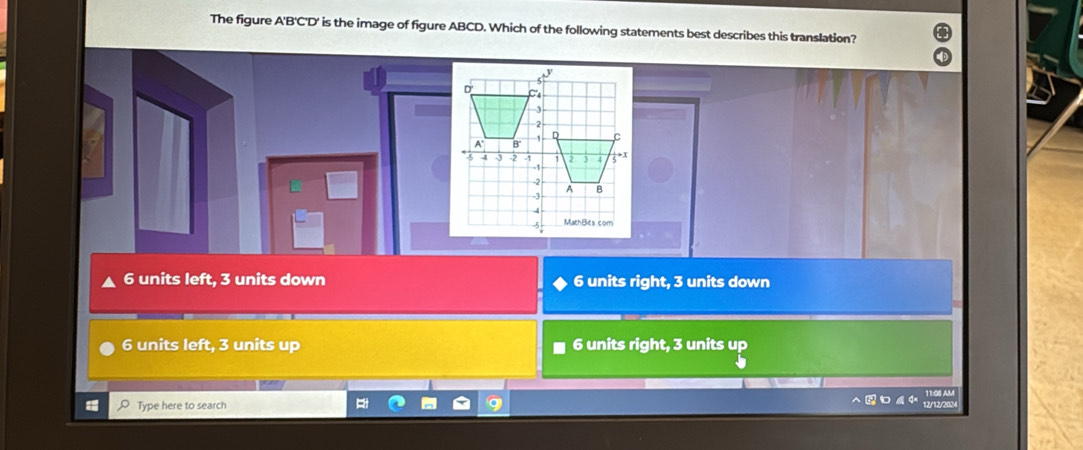 The figure A' B ' C ' D ' is the image of figure ABCD. Which of the following statements best describes this translation?
6 units left, 3 units down 6 units right, 3 units down
6 units left, 3 units up 6 units right, 3 units up
Type here to search
12/12/202