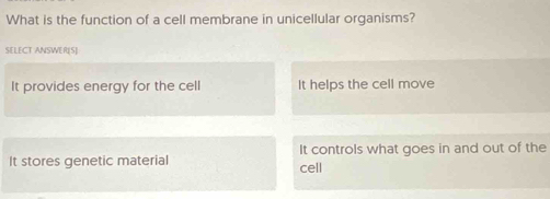 What is the function of a cell membrane in unicellular organisms?
SELECT ANSWER[S]
It provides energy for the cell It helps the cell move
It stores genetic material cell It controls what goes in and out of the