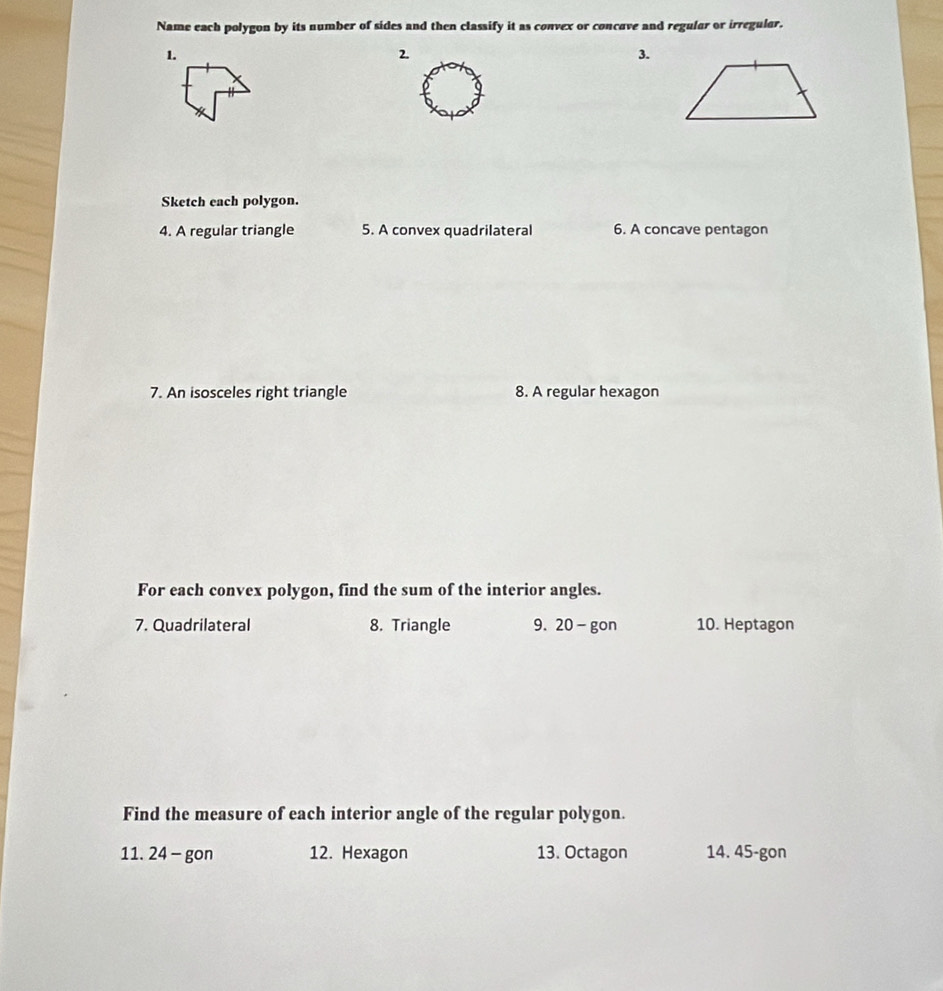 Name each polygon by its number of sides and then classify it as convex or concave and regular or irregular. 
1. 
2 
3. 
Sketch each polygon. 
4. A regular triangle 5. A convex quadrilateral 6. A concave pentagon 
7. An isosceles right triangle 8. A regular hexagon 
For each convex polygon, find the sum of the interior angles. 
7. Quadrilateral 8. Triangle 9. 20-gon 10. Heptagon 
Find the measure of each interior angle of the regular polygon. 
11. 24 - gon 12. Hexagon 13. Octagon 14. 45-gon