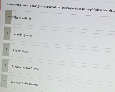 Berikut yang bukan pasangan yang tepat dari pasangan basa purin-pirimidin adalah ...
sebua denin-Timin
b Adenin-guanin
C Adenin-Urasil
d Jawaban A dan B benar
e Jawaban A dan C benar