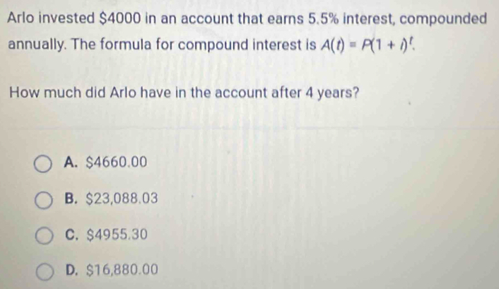 Arlo invested $4000 in an account that earns 5.5% interest, compounded
annually. The formula for compound interest is A(t)=P(1+i)^t. 
How much did Arlo have in the account after 4 years?
A. $4660.00
B. $23,088.03
C. $4955.30
D. $16,880.00