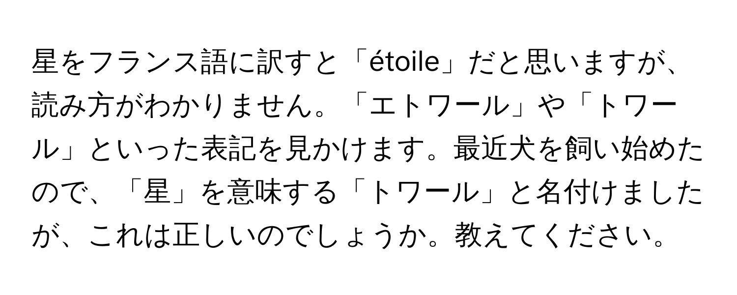 星をフランス語に訳すと「étoile」だと思いますが、読み方がわかりません。「エトワール」や「トワール」といった表記を見かけます。最近犬を飼い始めたので、「星」を意味する「トワール」と名付けましたが、これは正しいのでしょうか。教えてください。