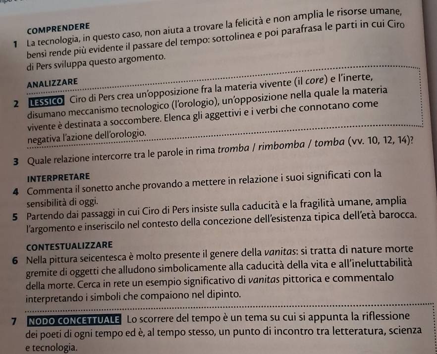 La tecnologia, in questo caso, non aiuta a trovare la felicità e non amplia le risorse umane,
COMPRENDERE
bensì rende più evidente il passare del tempo: sottolinea e poi parafrasa le parti in cui Ciro
di Pers sviluppa questo argomento.
ANALIZZARE
2 LESSIco Ciro di Pers crea un’opposizione fra la materia vivente (il core) e l’inerte,
disumano meccanismo tecnologico (l’orologio), un’opposizione nella quale la materia
vivente è destinata a soccombere. Elenca gli aggettivi e i verbi che connotano come
negativa l’azione dell’orologio.
3 Quale relazione intercorre tra le parole in rima tromba / rimbomba / tomba (vv 10,12,14)
INTERPRETARE
4 Commenta il sonetto anche provando a mettere in relazione i suoi significati con la
sensibilità di oggi.
5 Partendo dai passaggi in cui Ciro di Pers insiste sulla caducità e la fragilità umane, amplia
l'argomento e inseriscilo nel contesto della concezione dell’esistenza tipica dell'età barocca.
CONTESTUALIZZARE
6 Nella pittura seicentesca è molto presente il genere della vanitas: si tratta di nature morte
gremite di oggetti che alludono simbolicamente alla caducità della vita e all’ineluttabilità
della morte. Cerca in rete un esempio significativo di vanitas pittorica e commentalo
interpretando i simboli che compaiono nel dipinto.
7 Nodo coNCETTUALE Lo scorrere del tempo è un tema su cui si appunta la riflessione
dei poeti di ogni tempo ed è, al tempo stesso, un punto di incontro tra letteratura, scienza
e tecnologia.