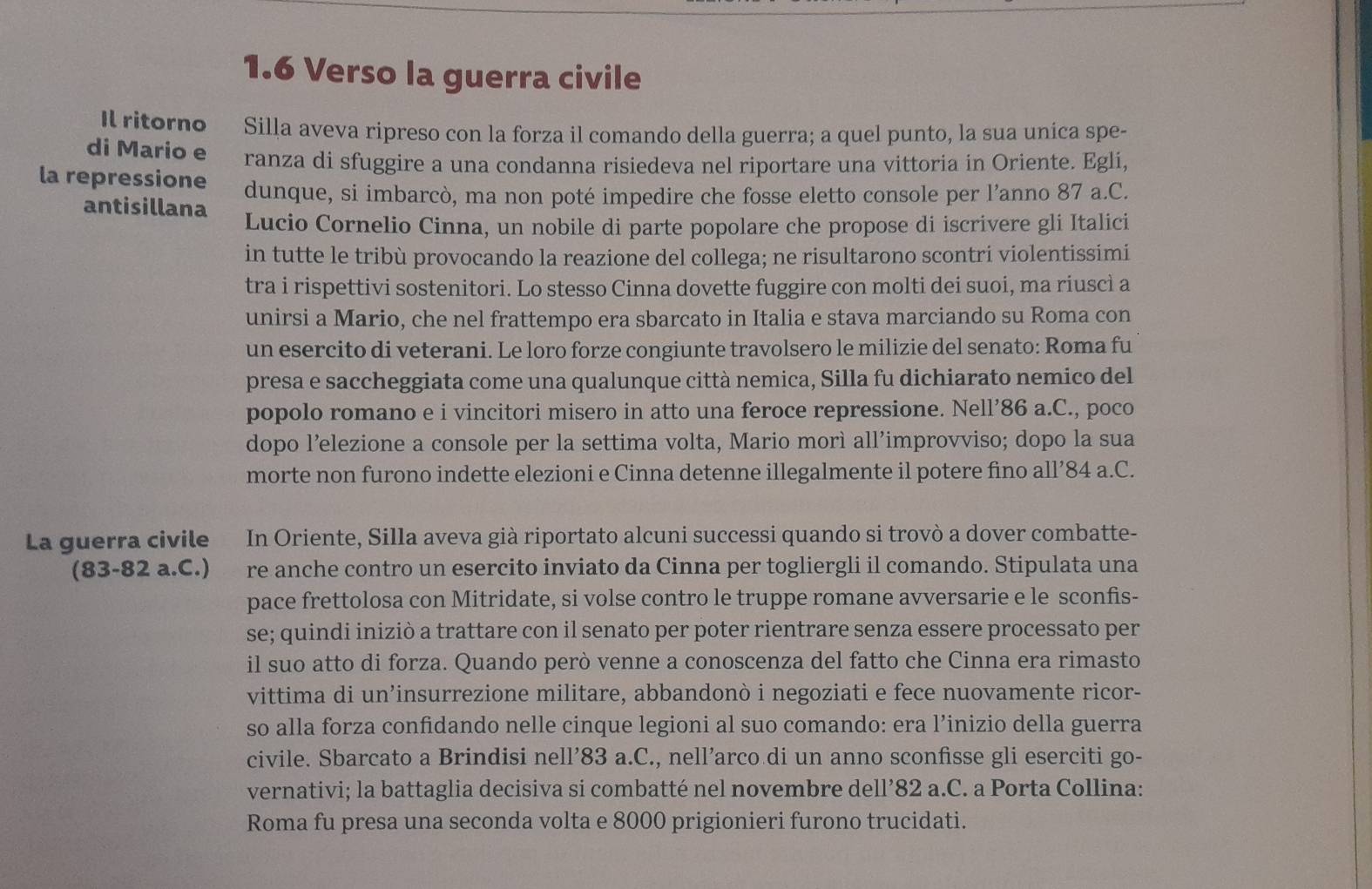 1.6 Verso la guerra civile
Il ritorno Silla aveva ripreso con la forza il comando della guerra; a quel punto, la sua unica spe-
di Mario e ranza di sfuggire a una condanna risiedeva nel riportare una vittoria in Oriente. Egli,
la repressione dunque, si imbarcò, ma non poté impedire che fosse eletto console per l’anno 87 a.C.
antisillana Lucio Cornelio Cinna, un nobile di parte popolare che propose di iscrivere gli Italici
in tutte le tribù provocando la reazione del collega; ne risultarono scontri violentissimi
tra i rispettivi sostenitori. Lo stesso Cinna dovette fuggire con molti dei suoi, ma riuscì a
unirsi a Mario, che nel frattempo era sbarcato in Italia e stava marciando su Roma con
un esercito di veterani. Le loro forze congiunte travolsero le milizie del senato: Roma fu
presa e saccheggiata come una qualunque città nemica, Silla fu dichiarato nemico del
popolo romano e i vincitori misero in atto una feroce repressione. Nell’86 a.C., poco
dopo l’elezione a console per la settima volta, Mario morì all’improvviso; dopo la sua
morte non furono indette elezioni e Cinna detenne illegalmente il potere fino all’84 a.C.
La guerra civile   In Oriente, Silla aveva già riportato alcuni successi quando si trovò a dover combatte-
(83-82 a.C.) re anche contro un esercito inviato da Cinna per togliergli il comando. Stipulata una
pace frettolosa con Mitridate, si volse contro le truppe romane avversarie e le sconfis-
se; quindi iniziò a trattare con il senato per poter rientrare senza essere processato per
il suo atto di forza. Quando però venne a conoscenza del fatto che Cinna era rimasto
vittima di un’insurrezione militare, abbandonò i negoziati e fece nuovamente ricor-
so alla forza confidando nelle cinque legioni al suo comando: era l’inizio della guerra
civile. Sbarcato a Brindisi nell’83 a.C., nell’arco di un anno sconfisse gli eserciti go-
vernativi; la battaglia decisiva si combatté nel novembre dell’82 a.C. a Porta Collina:
Roma fu presa una seconda volta e 8000 prigionieri furono trucidati.