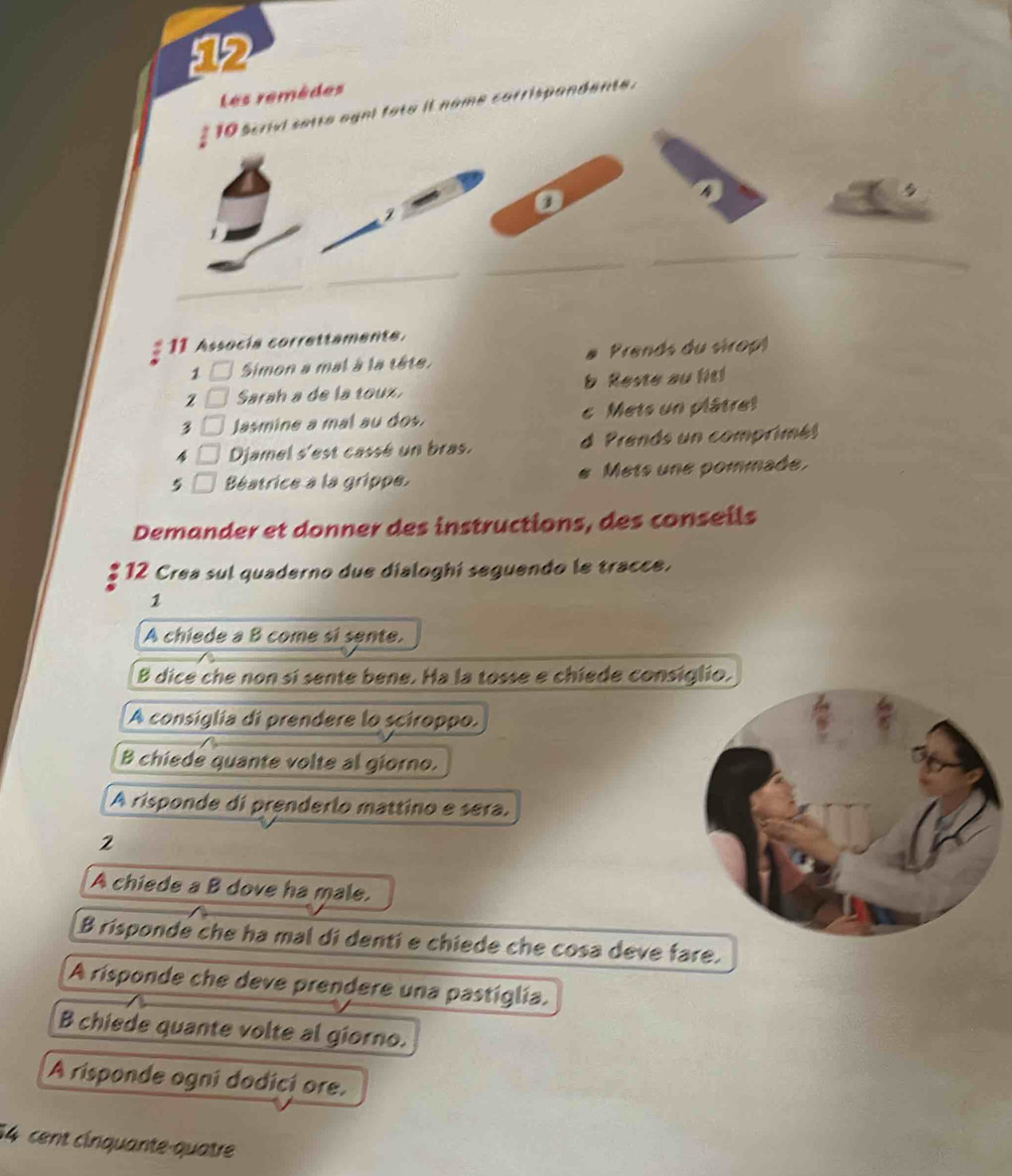 Les remèdes
* 10 scrivl setta agnl fata it name carrispandente.
2
__
_
_
_
11 Assocía correttamente.
1 Simon a mal à la tête. Prends du siropt
Sarah a de la toux. b Reste au lit!
3 Jasmine a mal au dos. c Mets un plâtret
Djamel s'est cassé un bras. d Prends un comprimé!
5 Béatrice à la grippe. Mets une pommade.
a
Demander et donner des instructions, des conseils
*12 Crea sul quaderno due dialoghí seguendo le tracce.
1
A chiede a B come si sente.
B dice che non sí sente bene. Ha la tosse e chiede consiglio.
A consiglia di prendere lo sciroppo.
B chiede quante volte al giorno.
A risponde di prenderlo mattino e sera.
2
A chiede a B dove ha male.
B rispondé che ha mal di denti e chiede che cosa deve fare.
A risponde che deve prendere una pastíglía.
B chiede quante volte al giorno.
A risponde ogni dodicí ore.
14 cent cirquante-quatre