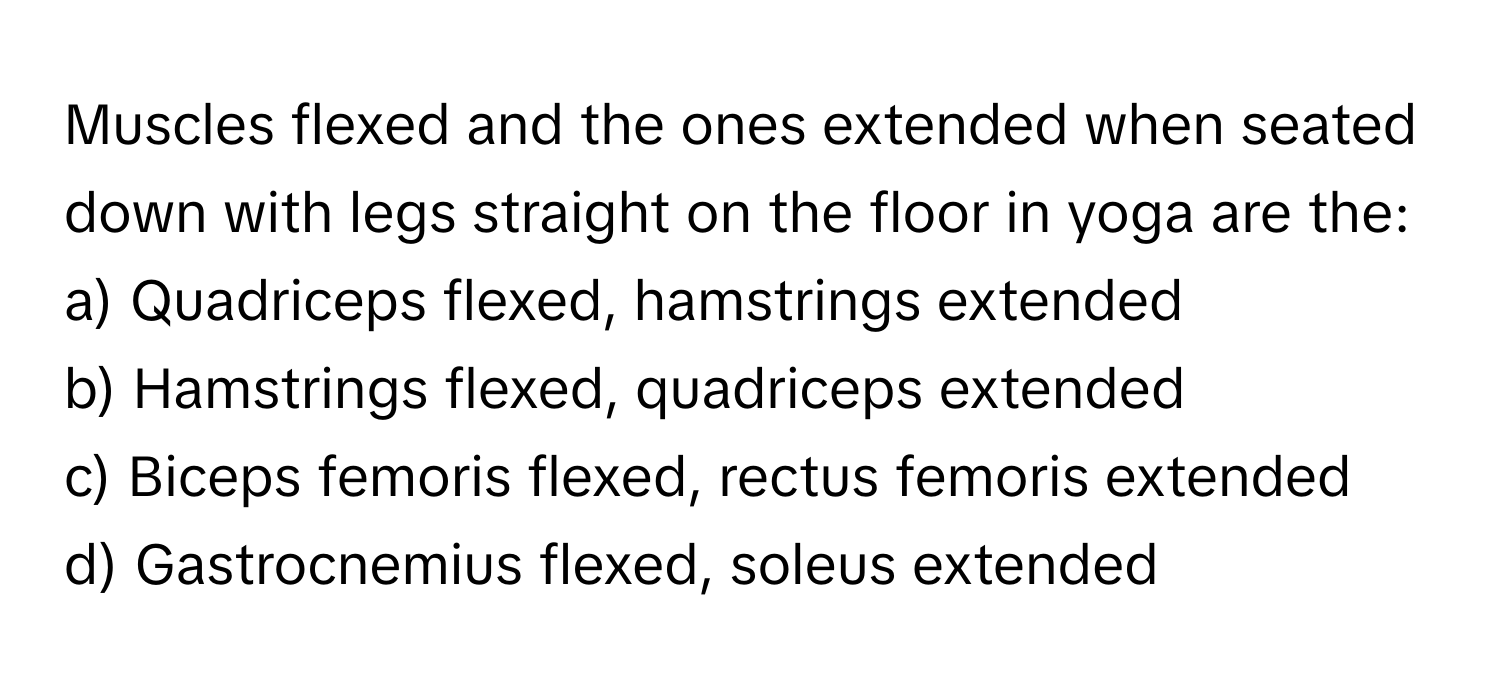 Muscles flexed and the ones extended when seated down with legs straight on the floor in yoga are the:

a) Quadriceps flexed, hamstrings extended 
b) Hamstrings flexed, quadriceps extended 
c) Biceps femoris flexed, rectus femoris extended 
d) Gastrocnemius flexed, soleus extended