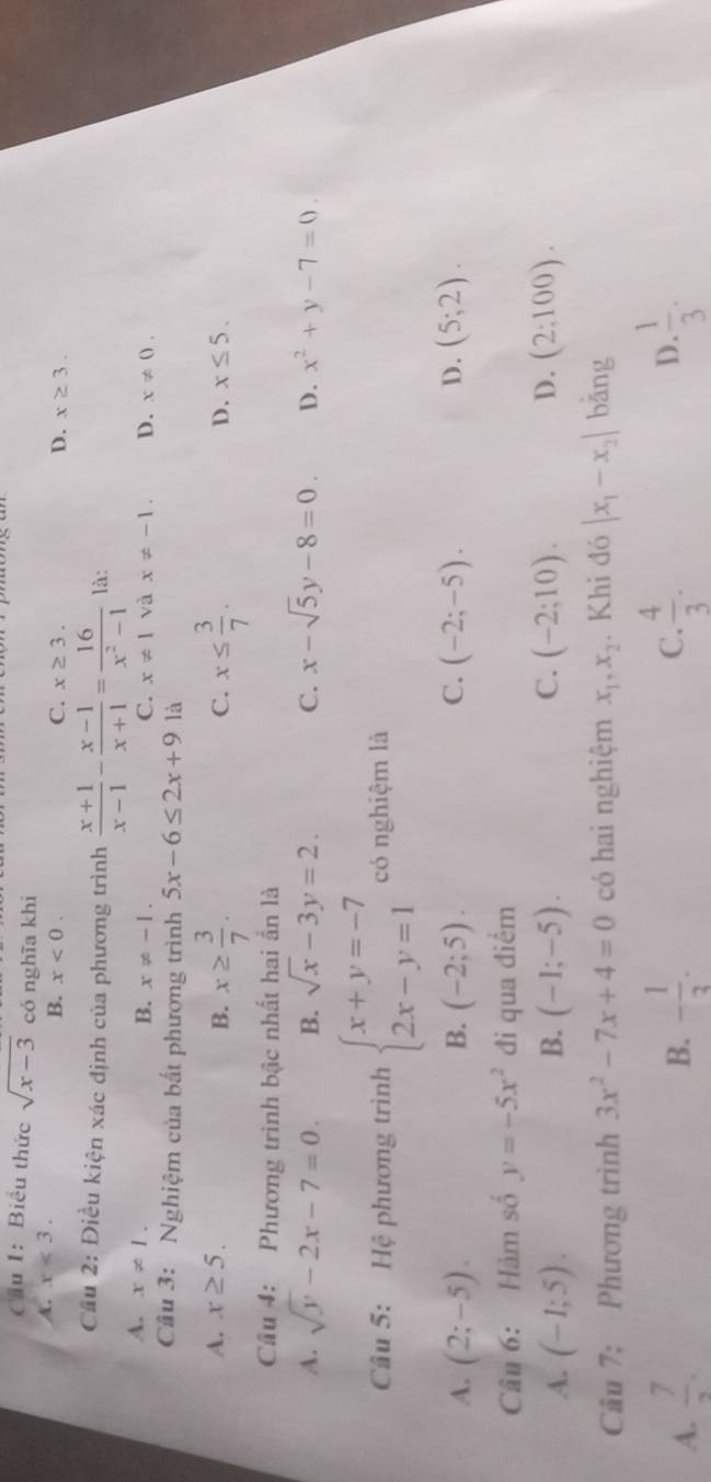 Cầu 1: Biểu thức sqrt(x-3) có nghĩa khì
A. x<3. C. x≥ 3. x≥ 3.
B. x<0. D.
Cầu 2: Điều kiện xác định của phương trình  (x+1)/x-1 - (x-1)/x+1 = 16/x^2-1  là:
A. x!= 1.
B. x!= -1. C. x!= 1 và x!= -1. D. x!= 0.
Cầu 3: Nghiệm của bất phương trình 5x-6≤ 2x+9 là
A. x≥ 5. B. x≥  3/7 . x≤  3/7 .
C.
D. x≤ 5.
Câu 4: Phương trình bậc nhất hai ần là
A. sqrt(y)-2x-7=0. B. sqrt(x)-3y=2. C. x-sqrt(5)y-8=0. D. x^2+y-7=0.
Câu 5: Hệ phương trình beginarrayl x+y=-7 2x-y=1endarray. có nghiệm là
A. (2;-5). B. (-2;5). C. (-2;-5). D. (5;2).
Câu 6: Hàm số y=-5x^2 đi qua điểm
C.
A. (-1;5). B. (-1;-5). (-2;10). D. (2:100).
Cầu 7: Phương trình 3x^2-7x+4=0 có hai nghiệm x_1,x_2. Khi đó |x_1-x_2| bǎng
A.  7/2 . - 1/3 .  4/3 . D.  1/3 .
B.
C.