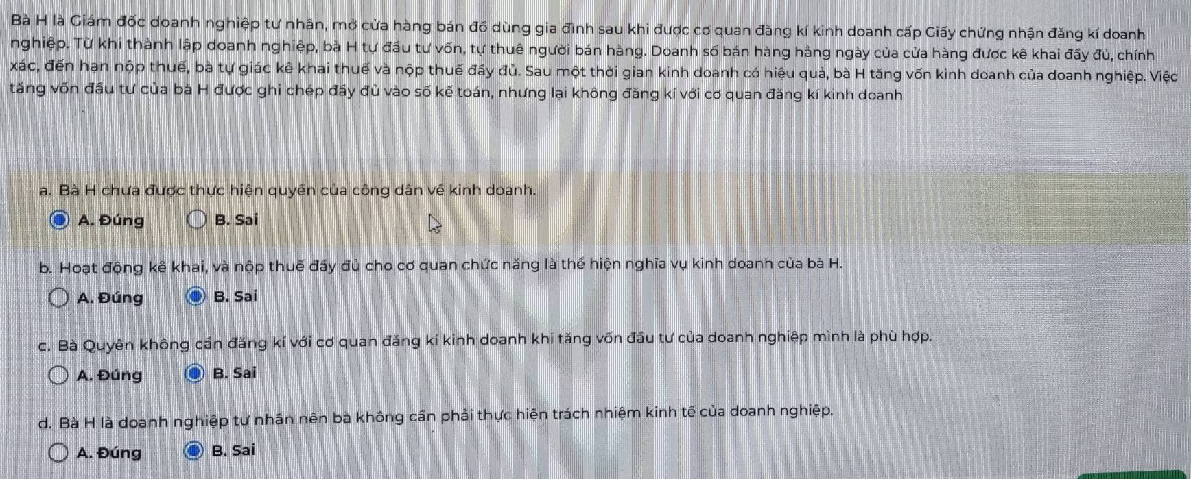 Bà H là Giám đốc doanh nghiệp tư nhân, mở cửa hàng bán đồ dùng gia đình sau khi được cơ quan đăng kí kinh doanh cấp Giấy chứng nhận đăng kí doanh
nghiệp. Từ khi thành lập doanh nghiệp, bà H tự đầu tư vốn, tự thuê người bán hàng. Doanh số bán hàng hằng ngày của cửa hàng được kê khai đầy đủ, chính
xác, đến hạn nộp thuế, bà tự giác kê khai thuế và nộp thuế đầy đủ. Sau một thời gian kinh doanh có hiệu quả, bà H tăng vốn kinh doanh của doanh nghiệp. Việc
tăng vốn đầu tư của bà H được ghi chép đầy đủ vào số kế toán, nhưng lại không đăng kí với cơ quan đăng kí kinh doanh
a. Bà H chưa được thực hiện quyền của công dân về kinh doanh.
A. Đúng B. Sai
b. Hoạt động kê khai, và nộp thuế đầy đủ cho cơ quan chức năng là thể hiện nghĩa vụ kinh doanh của bà H.
A. Đúng B. Sai
c. Bà Quyên không cần đăng kí với cơ quan đăng kí kinh doanh khi tăng vốn đầu tư của doanh nghiệp mình là phù hợp.
A. Đúng B. Sai
d. Bà H là doanh nghiệp tư nhân nên bà không cần phải thực hiện trách nhiệm kinh tế của doanh nghiệp.
A. Đúng B. Sai