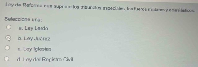 Ley de Reforma que suprime los tribunales especiales, los fueros militares y eclesiásticos:
Seleccione una:
a. Ley Lerdo
b. Ley Juárez
c. Ley Iglesias
d. Ley del Registro Civil