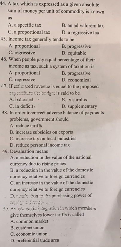 A tax which is expressed as a given absolute
sum of money per unit of commodity is known
as
A. a specific tax B. an ad valorem tax
C. a proportional tax D. a regressive tax
45. Income tax generally tends to be
A. proportional B. progressive
C. regressive D. equitable
46. When people pay equal percentage of their
income as tax, such a system of taxation is
A. proportional B. progressive
C. regressive D. economical
47. If estimated revenue is equal to the proposed
exprnditure the budget is said to be
A. balanced B. in surplus
C. in deficit D. supplementary
48. In order to correct adverse balance of payments
problems, government should
A. reduce tariffs
B. increase subsidies on exports
C. increase tax on local industries
D. reduce personal income tax
49. Devaluation means
A. a reduction in the value of the national
currency due to rising prices
B. a reduction in the value of the domestic
currency relative to foreign currencies
C. an increase in the value of the domestic
currency relative to foreign currencies
D. a ardgction jn the purchasing power of

50. An econop ic integration in which members
give themselves lower tariffs is called
A. common'market
B. customs union
C. economic union 
D. preferential trade area