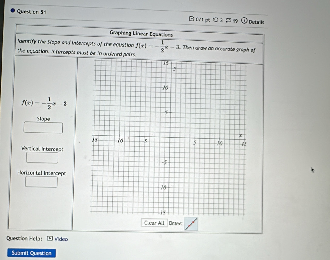 □ 0/1 pt つ 3 $ 19 (i) Details 
Graphing Linear Equations 
Identify the Slope and Intercepts of the equation f(x)=- 1/2 x-3. Then draw an accurate graph of 
the equation. Intercepts must be in ordered pairs.
f(x)=- 1/2 x-3
Slope 
Vertical Intercept 
Horizontal Intercept 
Clear All Draw: 
Question Help: Video 
Submit Question