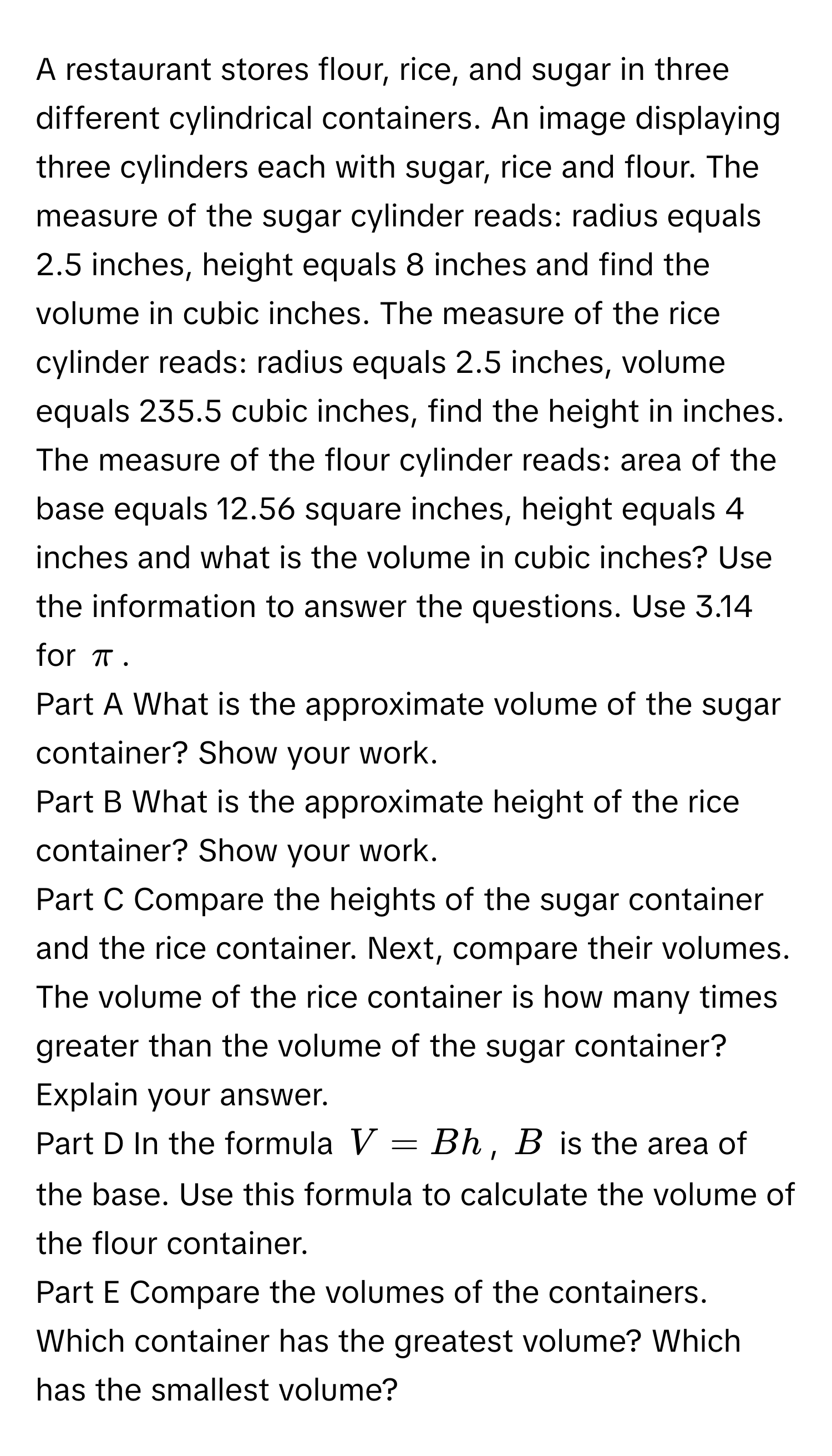 A restaurant stores flour, rice, and sugar in three different cylindrical containers. An image displaying three cylinders each with sugar, rice and flour. The measure of the sugar cylinder reads: radius equals 2.5 inches, height equals 8 inches and find the volume in cubic inches. The measure of the rice cylinder reads: radius equals 2.5 inches, volume equals 235.5 cubic inches, find the height in inches. The measure of the flour cylinder reads: area of the base equals 12.56 square inches, height equals 4 inches and what is the volume in cubic inches? Use the information to answer the questions. Use 3.14 for $π$.

Part A What is the approximate volume of the sugar container? Show your work.

Part B What is the approximate height of the rice container? Show your work.

Part C Compare the heights of the sugar container and the rice container. Next, compare their volumes. The volume of the rice container is how many times greater than the volume of the sugar container? Explain your answer.

Part D In the formula $V = Bh$, $B$ is the area of the base. Use this formula to calculate the volume of the flour container.

Part E Compare the volumes of the containers. Which container has the greatest volume? Which has the smallest volume?