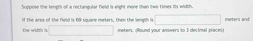 Suppose the length of a rectangular field is eight more than two times its width. 
If the area of the field is 69 square meters, then the length is □ meters and 
the width is □ meters. (Round your answers to 3 decimal places)