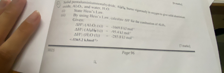 Solid pentaluminiumnor 
[6 marks] 
oxide, AI_2O_1 , and water, H_2O. 
(i) State Hess’s Law. 
ide. Al₃Hø, burns vigorously in oxygen to give solid aluminium 
Given: 
(ii) By using Hess’s Law, calculate △ H° for the combustion of Al₃Hs
△ H°r(Al_2O_3(s))=-1669.8kJmol^(-1)
△ H°,(Al_sH_9(s))=-95.4kJmol^(-1)
△ H°_1(H_2O(l))=-285.8kJmol^(-1)
[7 marks] 
90125 Page 96