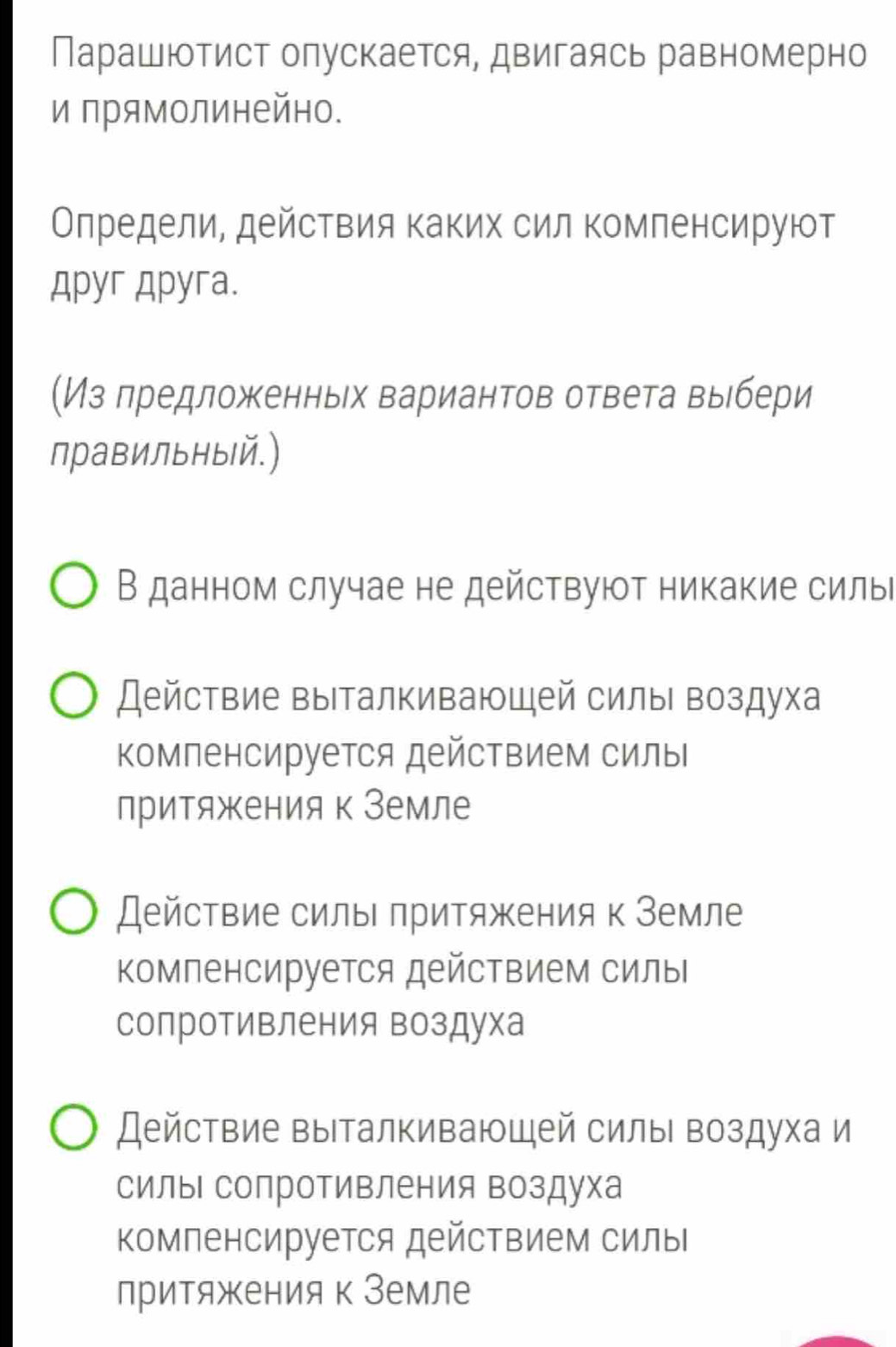 Парашютист олускается, двигаясь равномерно
и прямолинейно.
Олредели, действия Κаких сил комленсируют
Apyr Apyra.
(Из лредложенньх вариантов ответа вьбери
правильный.)
В данном случае не действуют никакие силы
Действие выталкивающей силы воздуха
Компенсируется действием силы
притяжения к Земле
Действие силы притяжения к Земле
Компенсируется действием силы
сопротивления воздуха
Действие выталкиваюшей силы воздуха и
силы сопроΤивления воздуха
Компенсируется действием силы
притяжения к Земле